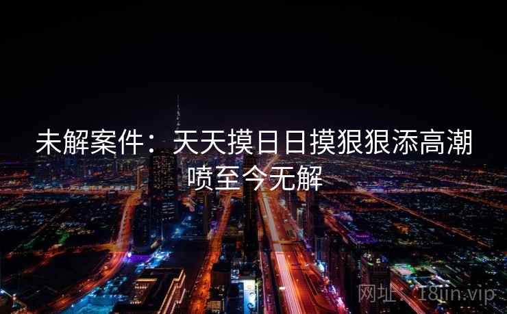 未解案件：天天摸日日摸狠狠添高潮喷至今无解