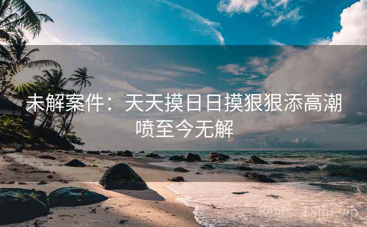 未解案件：天天摸日日摸狠狠添高潮喷至今无解
