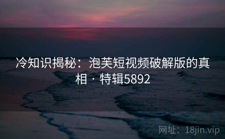 冷知识揭秘：泡芙短视频破解版的真相 · 特辑5892