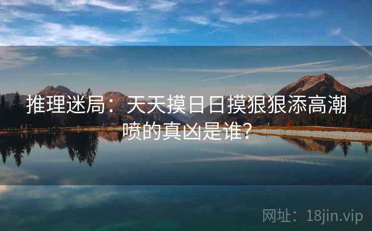 推理迷局：天天摸日日摸狠狠添高潮喷的真凶是谁？