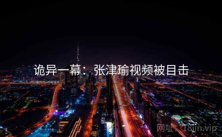 诡异一幕：张津瑜视频被目击