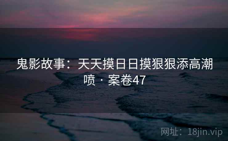 鬼影故事：天天摸日日摸狠狠添高潮喷 · 案卷47
