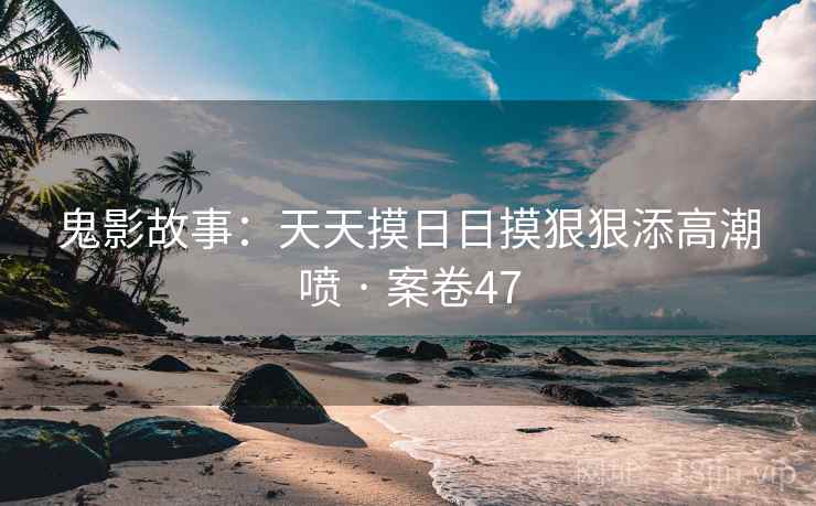 鬼影故事：天天摸日日摸狠狠添高潮喷 · 案卷47