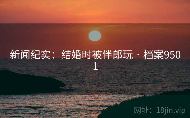 新闻纪实：结婚时被伴郎玩 · 档案9501