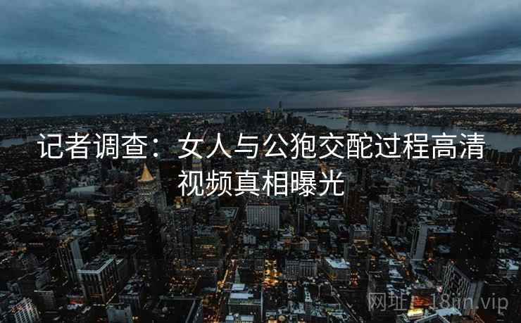 记者调查：女人与公狍交酡过程高清视频真相曝光