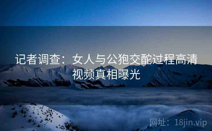 记者调查：女人与公狍交酡过程高清视频真相曝光