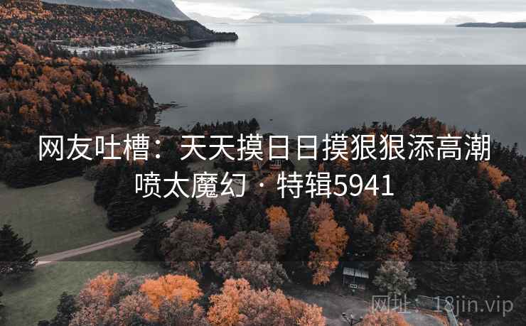 网友吐槽:天天摸日日摸狠狠添高潮喷太魔幻 · 特辑5941 网友吐槽:天天摸日日摸狠狠添高潮喷太魔幻 · 特辑5941