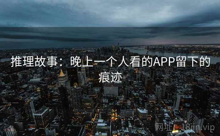 推理故事:晚上一个人看的APP留下的痕迹 推理故事:晚上一个人看的APP留下的痕迹