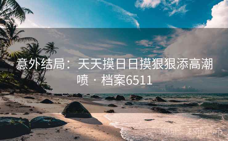 意外结局：天天摸日日摸狠狠添高潮喷 · 档案6511