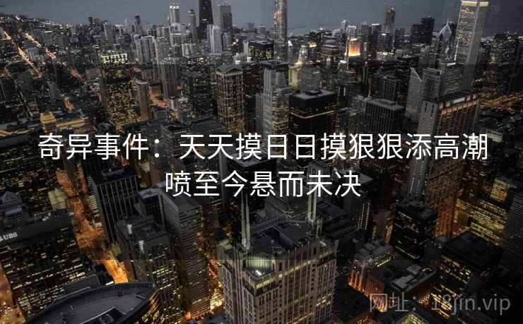 奇异事件:天天摸日日摸狠狠添高潮喷至今悬而未决 奇异事件:天天摸日日摸狠狠添高潮喷至今悬而未决