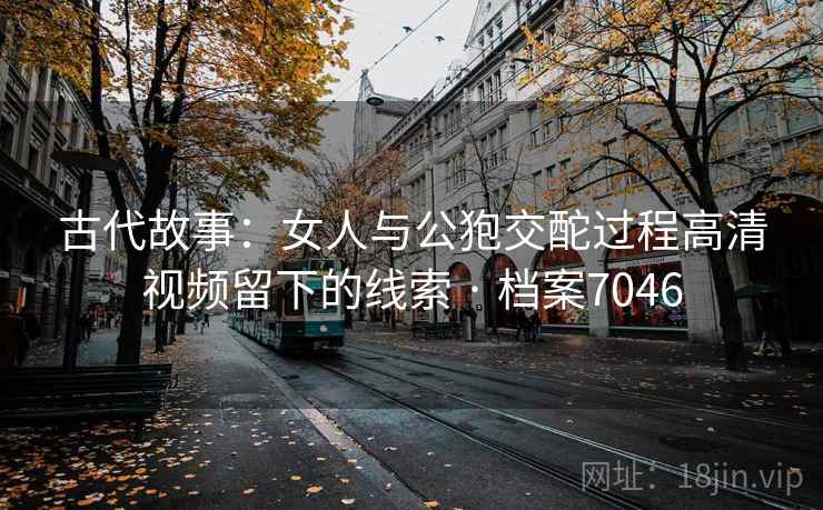 古代故事：女人与公狍交酡过程高清视频留下的线索 · 档案7046