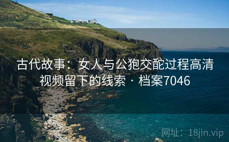 古代故事:女人与公狍交酡过程高清视频留下的线索 · 档案7046 古代故事:女人与公狍交酡过程高清视频留下的线索 · 档案7046