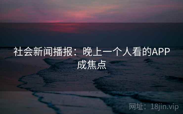 社会新闻播报:晚上一个人看的APP成焦点 社会新闻播报:晚上一个人看的APP成焦点
