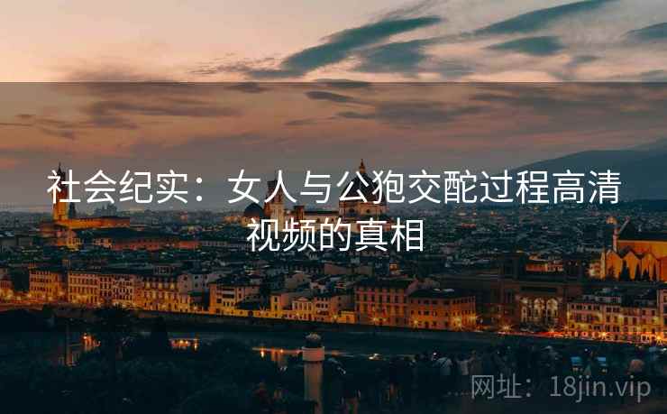 社会纪实:女人与公狍交酡过程高清视频的真相 社会纪实:女人与公狍交酡过程高清视频的真相